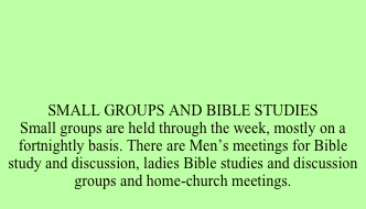 





SMALL GROUPS AND BIBLE STUDIESSmall groups are held through the week, mostly on a fortnightly basis. There are Men’s meetings for Bible study and discussion, ladies Bible studies and discussion groups and home-church meetings.

